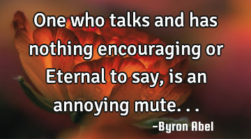 One who talks and has nothing encouraging or Eternal to say, is an annoying mute...