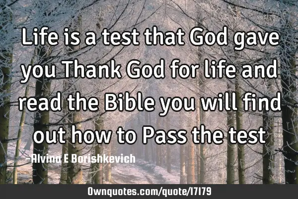 Life is a test that God gave you Thank God for life and read the Bible you will find out how to P