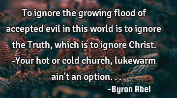 To ignore the growing flood of accepted evil in this world is to ignore the Truth, which is to
