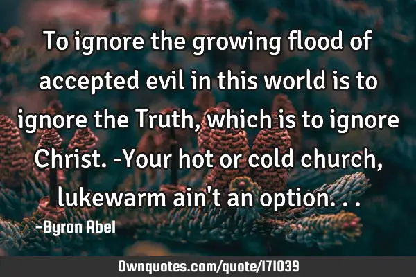 To ignore the growing flood of accepted evil in this world is to ignore the Truth, which is to
