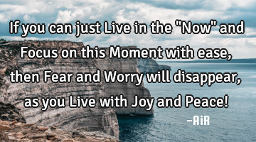 If you can just Live in the "Now" and Focus on this Moment with ease, then Fear and Worry will