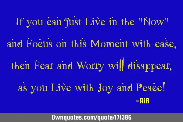 If you can just Live in the "Now" and Focus on this Moment with ease, then Fear and Worry will