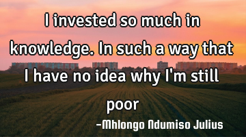 I invested so much in knowledge. In such a way that I have no idea why I