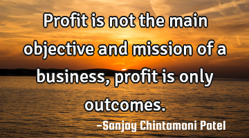 Profit is not the main objective and mission of a business, profit is only outcomes.