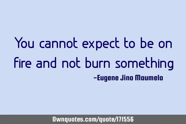 You cannot expect to be on fire and not burn