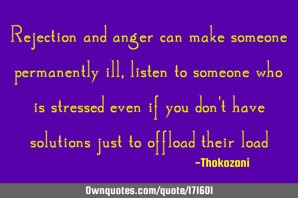 Rejection and anger can make someone permanently ill, listen to someone who is stressed even if you