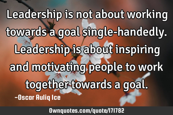 Leadership is not about working towards a goal single-handedly. Leadership is about inspiring and