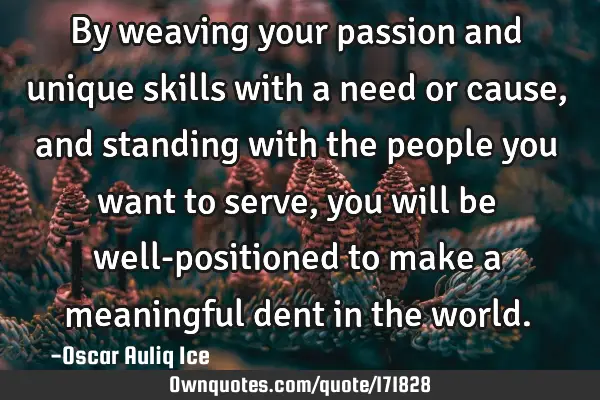 By weaving your passion and unique skills with a need or cause, and standing with the people you