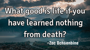 What good is life if you have learned nothing from death?
