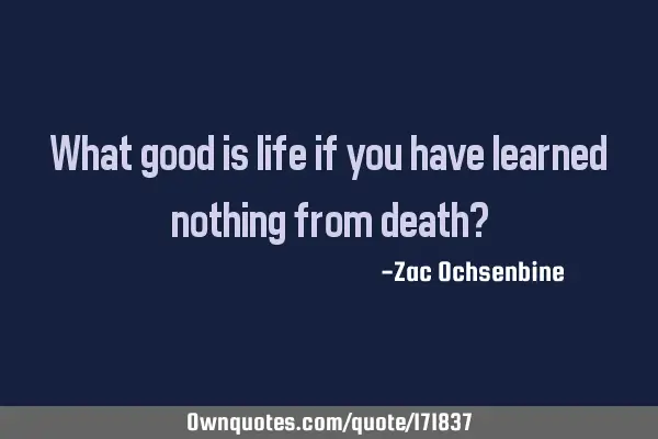 What good is life if you have learned nothing from death?