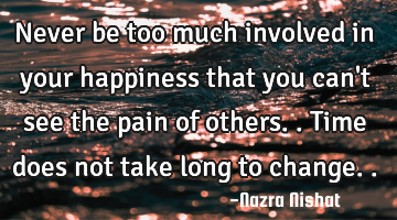 Never be too much involved in your happiness that you can