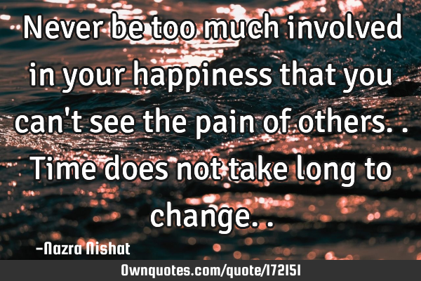 Never be too much involved in your happiness that you can