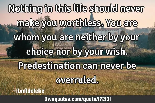 Nothing in this life should never make you worthless. You are whom you are neither by your choice