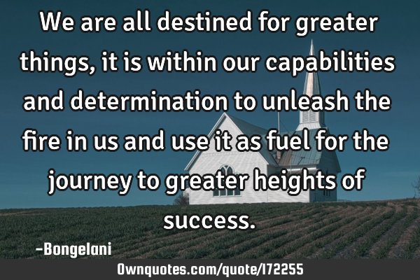 We are all destined for greater things, it is within our capabilities and determination to unleash