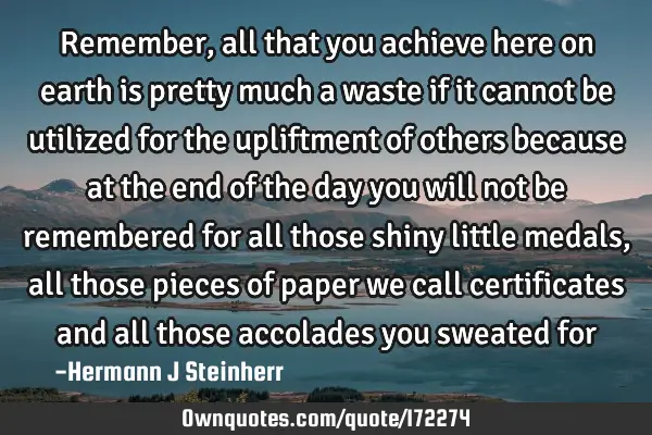 Remember, all that you achieve here on earth is pretty much a waste if it cannot be utilized for