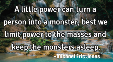 A little power can turn a person into a monster, best we limit power to the masses and keep the