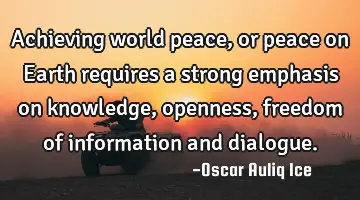 Achieving world peace, or peace on Earth requires a strong emphasis on knowledge, openness, freedom