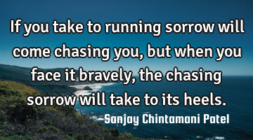 If you take to running sorrow will come chasing you, but when you face it bravely, the chasing