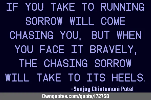 If you take to running sorrow will come chasing you, but when you face it bravely, the chasing