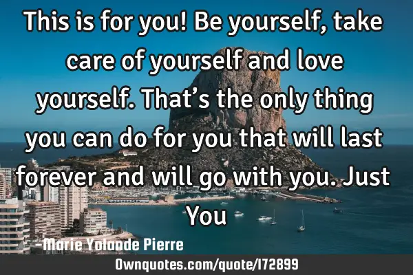 This is for you!
Be yourself, take care of yourself and love yourself. That’s the only thing you