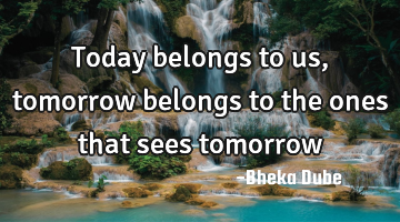 Today belongs to us, tomorrow belongs to the ones that sees tomorrow