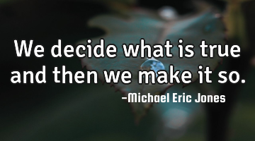 We decide what is true and then we make it so.