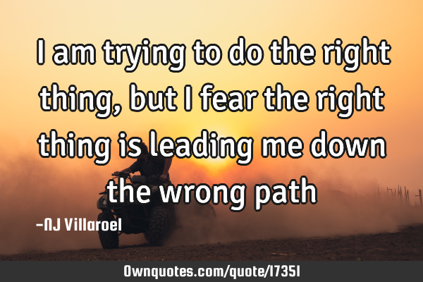 I am trying to do the right thing, but I fear the right thing is leading me down the wrong
