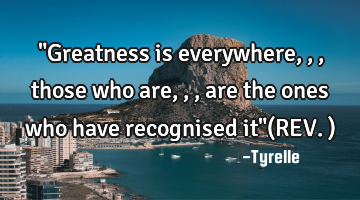 "Greatness is everywhere,,,those who are,,,are the ones who have recognised it"(REV.)