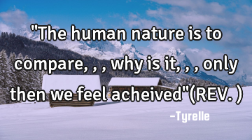 "The human nature is to compare,,,why is it,,,only then we feel acheived"(REV.)