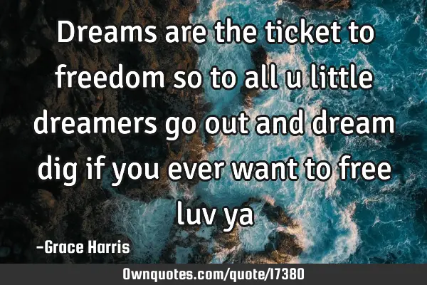 Dreams are the ticket to freedom so to all u little dreamers go out and dream dig if you ever want