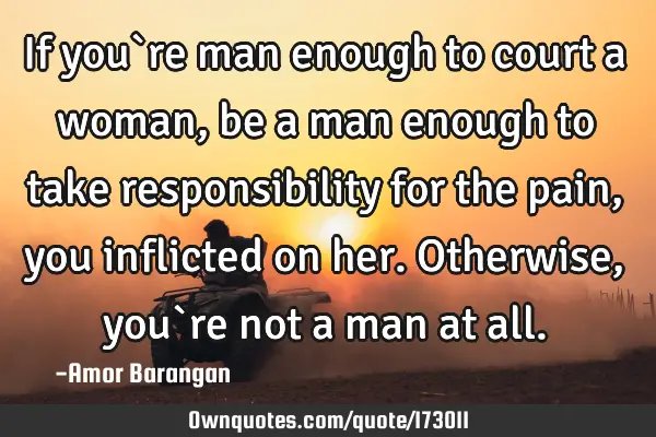 If you`re man enough to court a woman, be a man enough to take responsibility for the pain, you