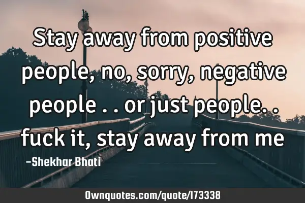 Stay away from positive people, no , sorry, negative people .. or just people.. fuck it, stay away