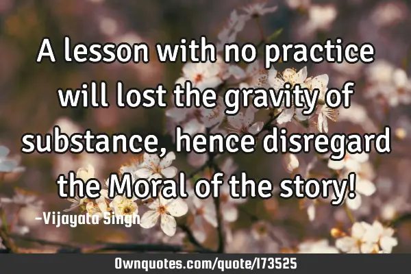 A lesson with no practice will lost the gravity of substance , hence disregard the Moral  of the
