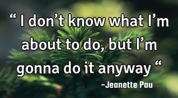 “ I don’t know what I’m about to do, 
but I’m gonna do it anyway “