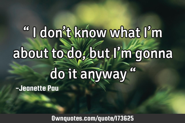 “ I don’t know what I’m about to do, 
but I’m gonna do it anyway “