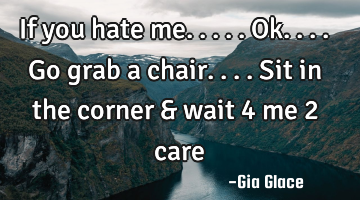 If you hate me.....ok....go grab a chair....sit in the corner & wait 4 me 2 care