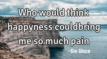 Who would think happyness couldbring me so much pain