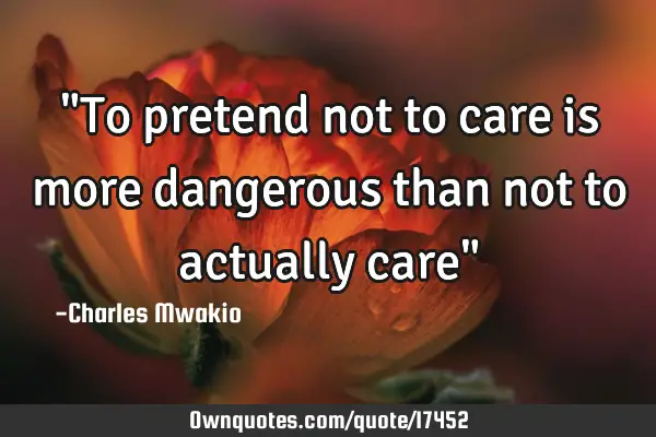 "To pretend not to care is more dangerous than not to actually care"