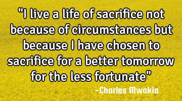 "I live a life of sacrifice not because of circumstances but because I have chosen to sacrifice for