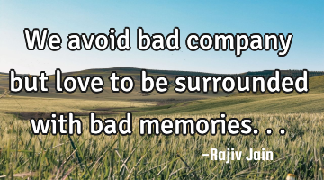 We avoid bad company but love to be surrounded with bad memories...