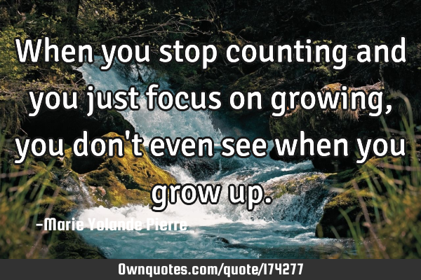 When you stop counting and you just focus on growing, you don