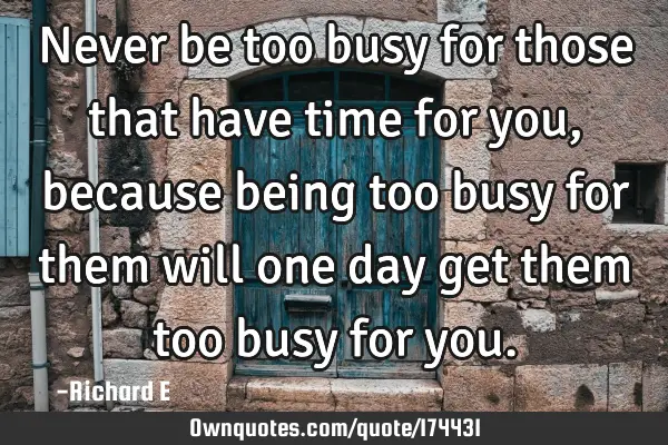 Never be too busy for those that have time for you, because being too busy for them will one day