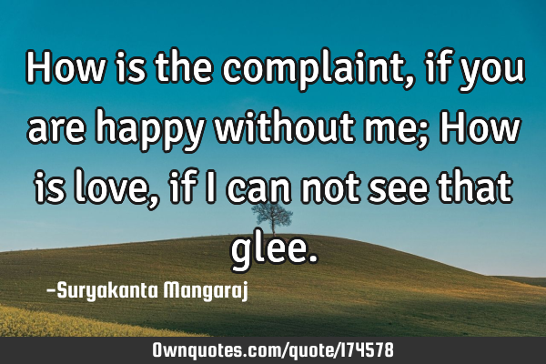 How is the complaint, if you are happy without me;
How is love, if I can not see that
