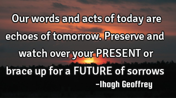 Our words and acts of today are echoes of tomorrow. Preserve and watch over your PRESENT or brace