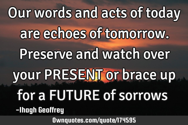 Our words and acts of today are echoes of tomorrow. Preserve and watch over your PRESENT or brace