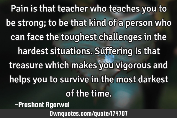 Pain is that teacher who teaches you to be strong; to be that kind of a person who can face the