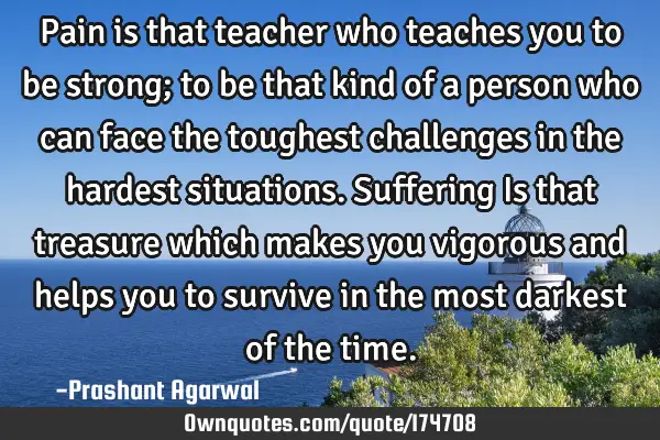 Pain is that teacher who teaches you to be strong; to be that kind of a person who can face the