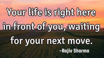 Your life is right here in front of you, waiting for your next move.
