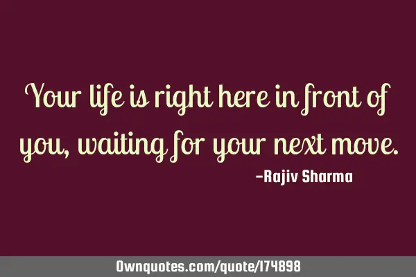 Your life is right here in front of you, waiting for your next