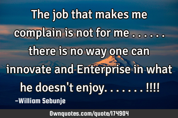 The job that makes me complain is not for me ...... there is no way one can innovate and Enterprise